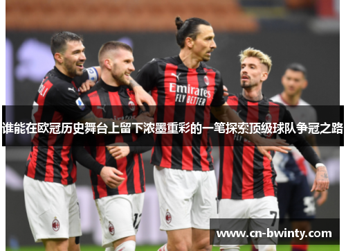 谁能在欧冠历史舞台上留下浓墨重彩的一笔探索顶级球队争冠之路