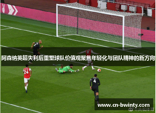 阿森纳英超失利后重塑球队价值观聚焦年轻化与团队精神的新方向
