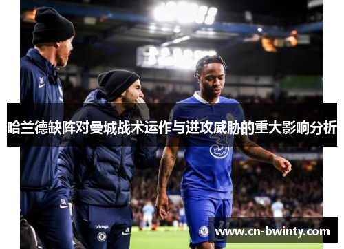 哈兰德缺阵对曼城战术运作与进攻威胁的重大影响分析