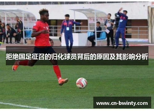 拒绝国足征召的归化球员背后的原因及其影响分析
