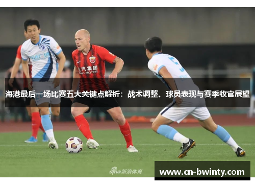 海港最后一场比赛五大关键点解析：战术调整、球员表现与赛季收官展望