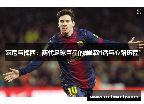 范尼与梅西:两代足球巨星的巅峰对话与心路历程 范尼与梅西:两代足球巨星的巅峰对话与心路历程