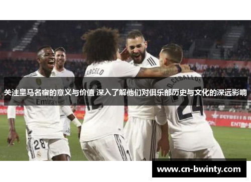关注皇马名宿的意义与价值 深入了解他们对俱乐部历史与文化的深远影响