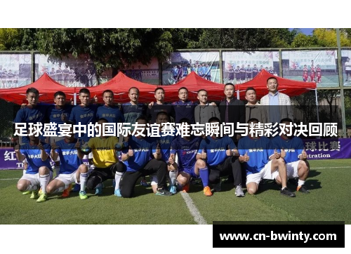 足球盛宴中的国际友谊赛难忘瞬间与精彩对决回顾 足球盛宴中的国际友谊赛难忘瞬间与精彩对决回顾