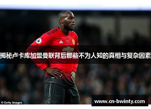 揭秘卢卡库加盟曼联背后那些不为人知的真相与复杂因素