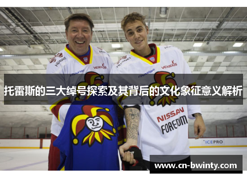 托雷斯的三大绰号探索及其背后的文化象征意义解析 托雷斯的三大绰号探索及其背后的文化象征意义解析