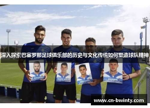 深入探索巴塞罗那足球俱乐部的历史与文化传统如何塑造球队精神 深入探索巴塞罗那足球俱乐部的历史与文化传统如何塑造球队精神